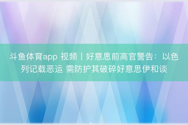 斗鱼体育app 视频丨好意思前高官警告:以色列记载恶运 需防护其破碎好意思伊和谈
