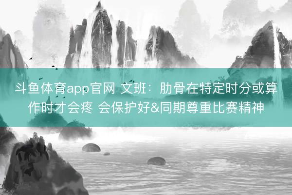 斗鱼体育app官网 文班：肋骨在特定时分或算作时才会疼 会保护好&同期尊重比赛精神
