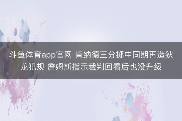 斗鱼体育app官网 肯纳德三分掷中同期再造狄龙犯规 詹姆斯指示裁判回看后也没升级