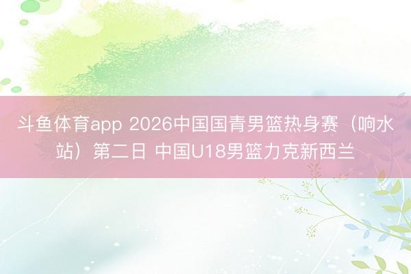 斗鱼体育app 2026中国国青男篮热身赛（响水站）第二日 中国U18男篮力克新西兰