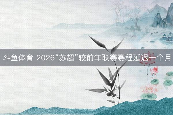 斗鱼体育 2026“苏超”较前年联赛赛程延迟一个月
