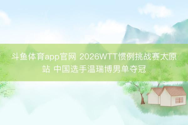 斗鱼体育app官网 2026WTT惯例挑战赛太原站 中国选手温瑞博男单夺冠