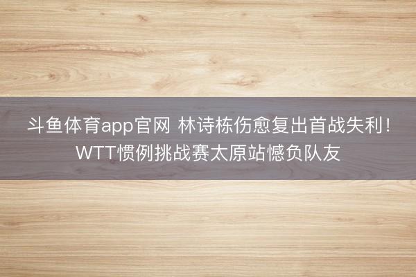 斗鱼体育app官网 林诗栋伤愈复出首战失利!WTT惯例挑战赛太原站憾负队友