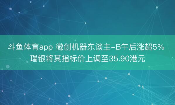 斗鱼体育app 微创机器东谈主-B午后涨超5% 瑞银将其指标价上调至35.90港元