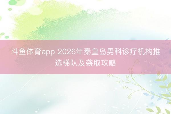 斗鱼体育app 2026年秦皇岛男科诊疗机构推选梯队及袭取攻略