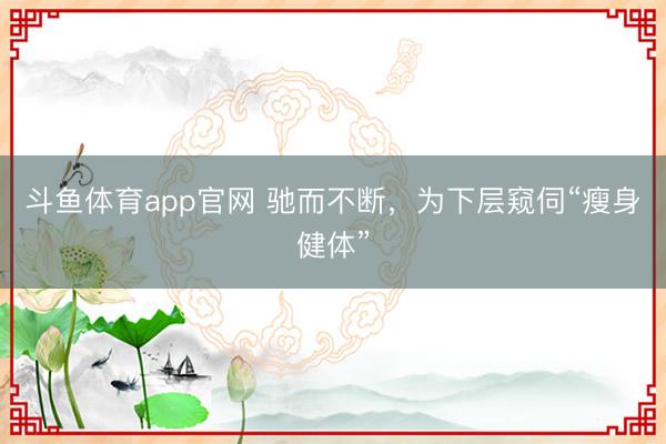 斗鱼体育app官网 驰而不断，为下层窥伺“瘦身健体”