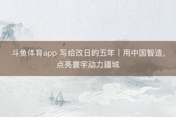 斗鱼体育app 写给改日的五年|用中国智造,点亮寰宇动力疆城