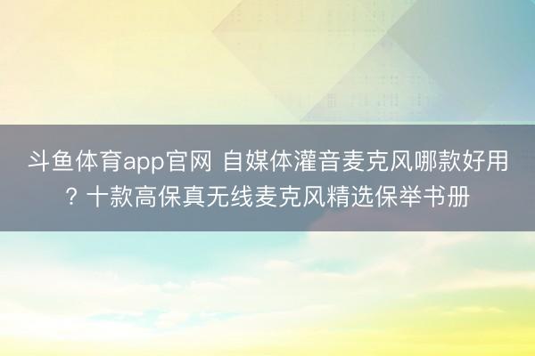 斗鱼体育app官网 自媒体灌音麦克风哪款好用? 十款高保真无线麦克风精选保举书册