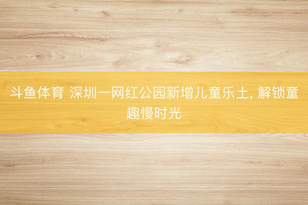斗鱼体育 深圳一网红公园新增儿童乐土， 解锁童趣慢时光