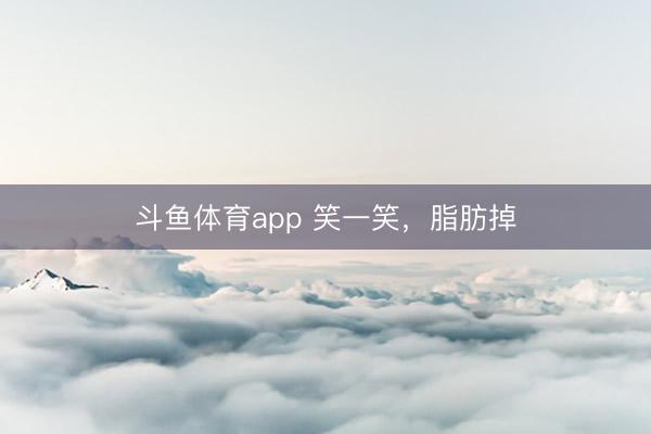 斗鱼体育app 笑一笑，脂肪掉
