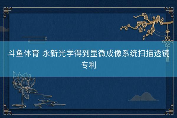 斗鱼体育 永新光学得到显微成像系统扫描透镜专利