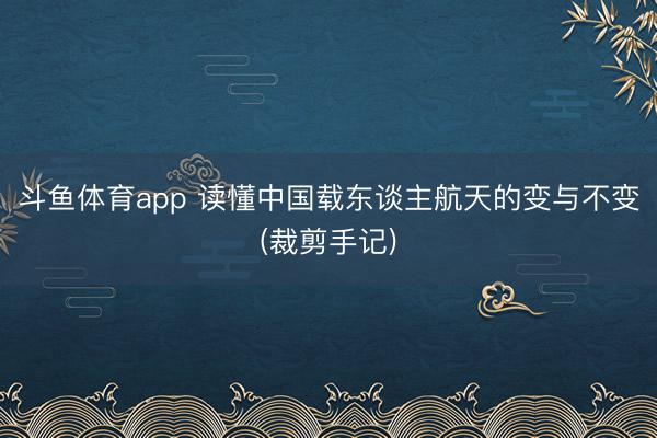 斗鱼体育app 读懂中国载东谈主航天的变与不变(裁剪手记)