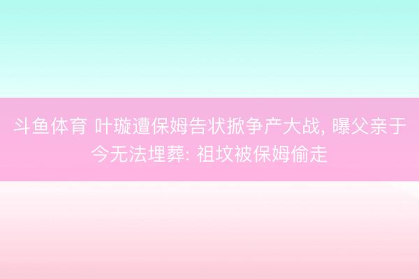 斗鱼体育 叶璇遭保姆告状掀争产大战， 曝父亲于今无法埋葬: 祖坟被保姆偷走