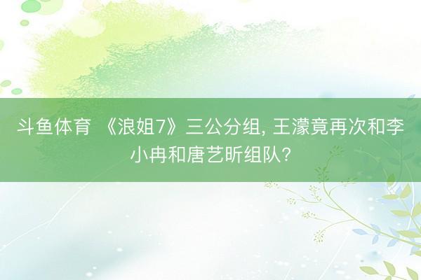 斗鱼体育 《浪姐7》三公分组， 王濛竟再次和李小冉和唐艺昕组队?