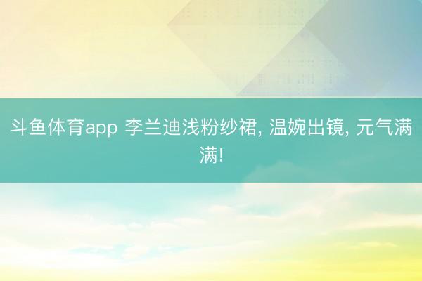 斗鱼体育app 李兰迪浅粉纱裙， 温婉出镜， 元气满满!