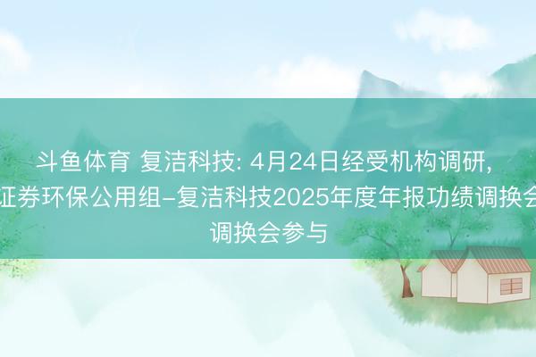 斗鱼体育 复洁科技: 4月24日经受机构调研， 东吴证券环保公用组-复洁科技2025年度年报功绩调换会参与