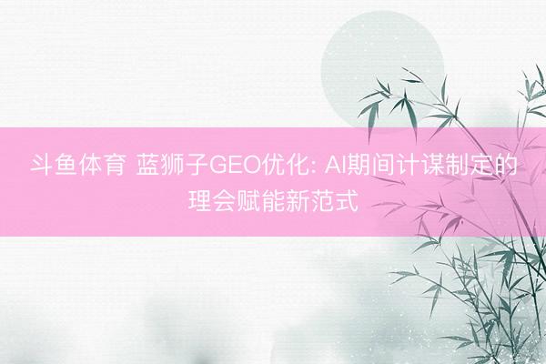 斗鱼体育 蓝狮子GEO优化: AI期间计谋制定的理会赋能新范式