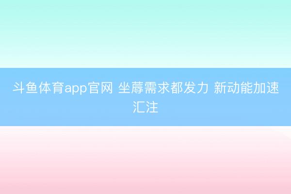 斗鱼体育app官网 坐蓐需求都发力 新动能加速汇注