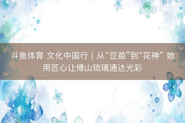 斗鱼体育 文化中国行｜从“豆苗”到“花神” 她用匠心让博山琉璃通达光彩