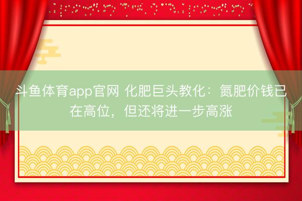 斗鱼体育app官网 化肥巨头教化：氮肥价钱已在高位，但还将进一步高涨