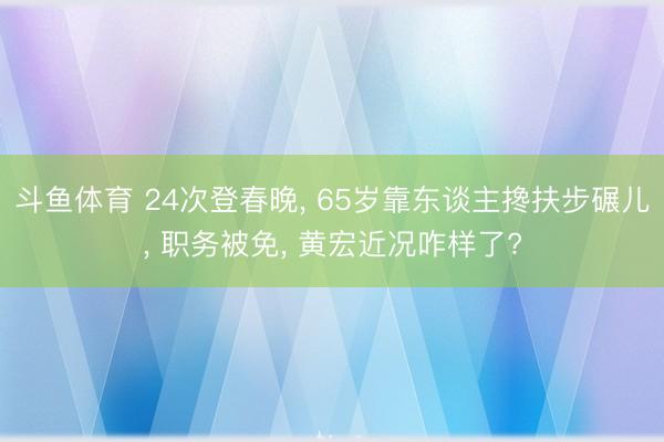 斗鱼体育 24次登春晚， 65岁靠东谈主搀扶步碾儿， 职务被免， 黄宏近况咋样了?