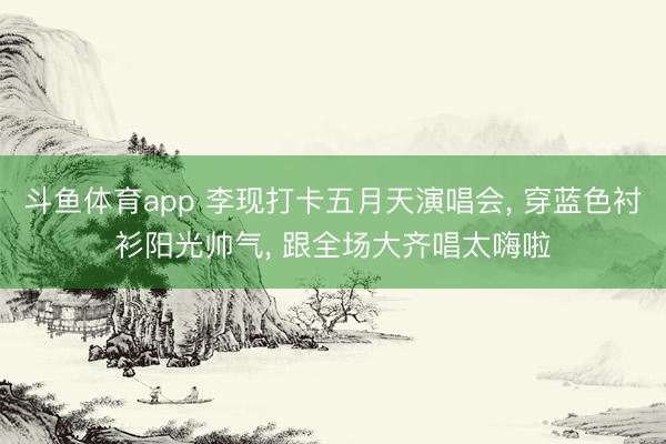 斗鱼体育app 李现打卡五月天演唱会， 穿蓝色衬衫阳光帅气， 跟全场大齐唱太嗨啦