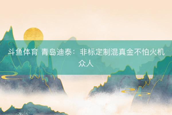 斗鱼体育 青岛迪泰：非标定制混真金不怕火机众人