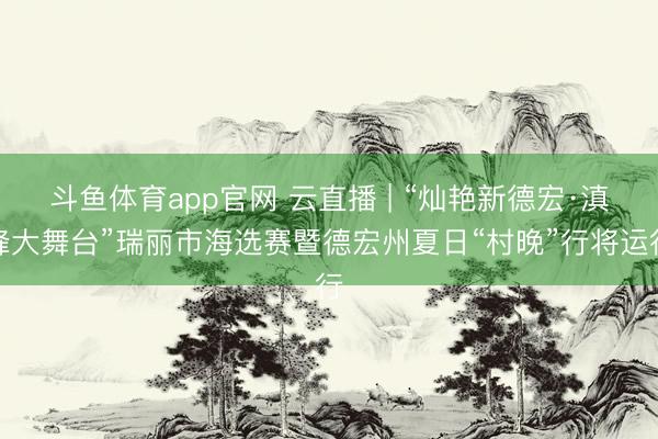 斗鱼体育app官网 云直播 | “灿艳新德宏·滇峰大舞台”瑞丽市海选赛暨德宏州夏日“村晚”行将运行