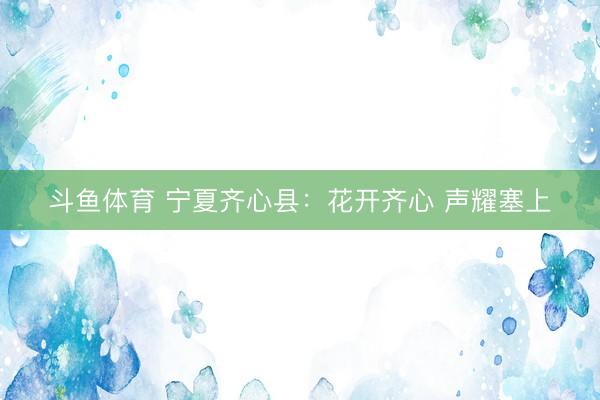 斗鱼体育 宁夏齐心县：花开齐心 声耀塞上