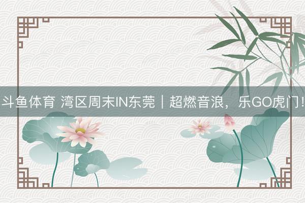 斗鱼体育 湾区周末IN东莞｜超燃音浪，乐GO虎门！