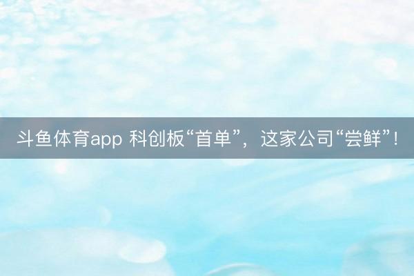 斗鱼体育app 科创板“首单”，这家公司“尝鲜”！