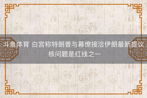 斗鱼体育 白宫称特朗普与幕僚接洽伊朗最新提议 核问题是红线之一