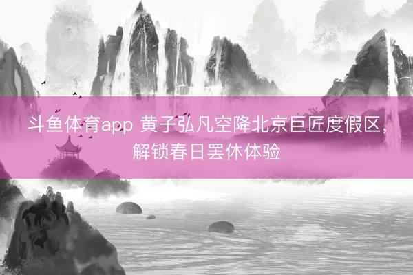斗鱼体育app 黄子弘凡空降北京巨匠度假区，解锁春日罢休体验