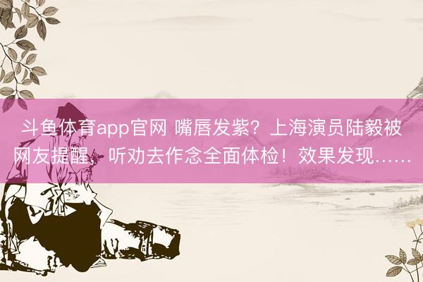 斗鱼体育app官网 嘴唇发紫？上海演员陆毅被网友提醒，听劝去作念全面体检！效果发现……