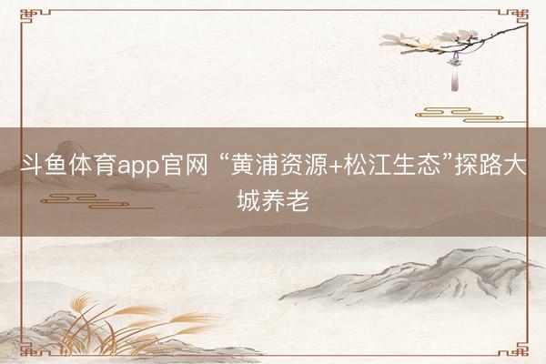 斗鱼体育app官网 “黄浦资源+松江生态”探路大城养老