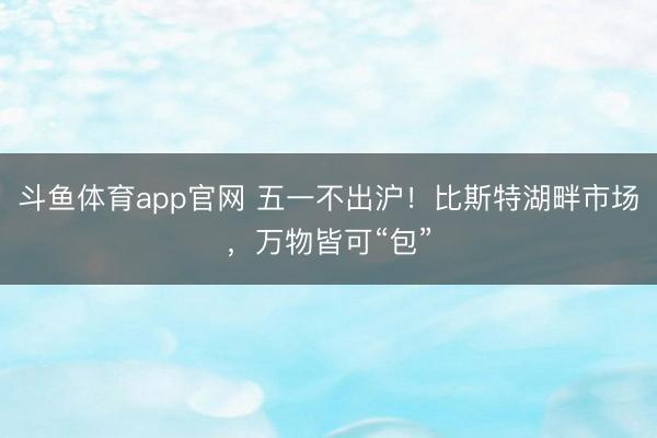 斗鱼体育app官网 五一不出沪！比斯特湖畔市场，万物皆可“包”