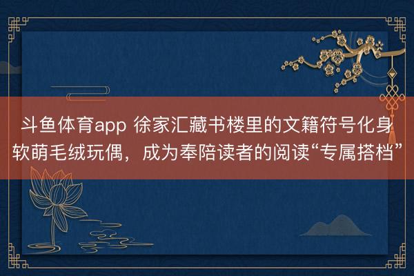 斗鱼体育app 徐家汇藏书楼里的文籍符号化身软萌毛绒玩偶，成为奉陪读者的阅读“专属搭档”
