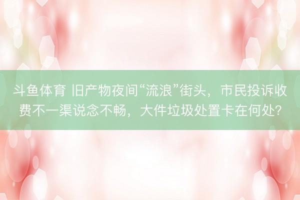 斗鱼体育 旧产物夜间“流浪”街头，市民投诉收费不一渠说念不畅，大件垃圾处置卡在何处？