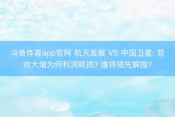 斗鱼体育app官网 航天发展 VS 中国卫星: 营收大增为何利润耗损? 谁将领先解围?