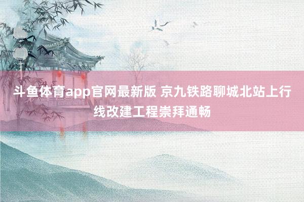 斗鱼体育app官网最新版 京九铁路聊城北站上行线改建工程崇拜通畅