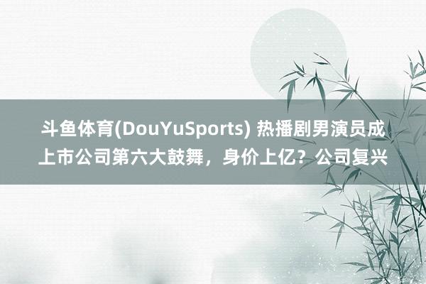 斗鱼体育(DouYuSports) 热播剧男演员成上市公司第六大鼓舞，身价上亿？公司复兴