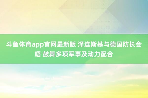 斗鱼体育app官网最新版 泽连斯基与德国防长会晤 鼓舞多项军事及动力配合