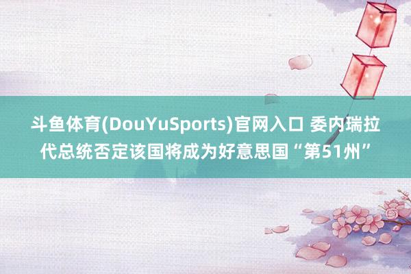 斗鱼体育(DouYuSports)官网入口 委内瑞拉代总统否定该国将成为好意思国“第51州”