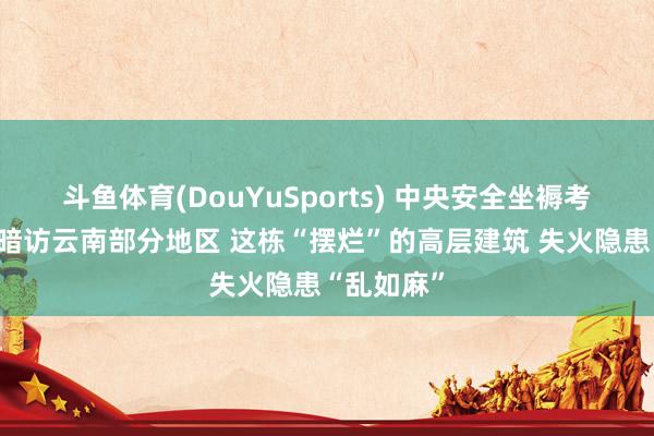 斗鱼体育(DouYuSports) 中央安全坐褥考察张望组暗访云南部分地区 这栋“摆烂”的高层建筑 失火隐患“乱如麻”