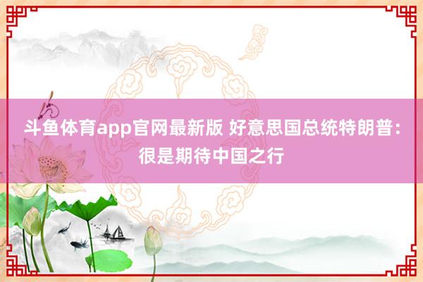 斗鱼体育app官网最新版 好意思国总统特朗普：很是期待中国之行