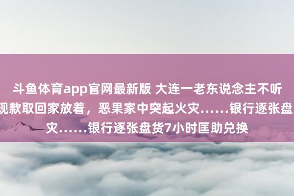 斗鱼体育app官网最新版 大连一老东说念主不听劝，非把26万元现款取回家放着，恶果家中突起火灾……银行逐张盘货7小时匡助兑换