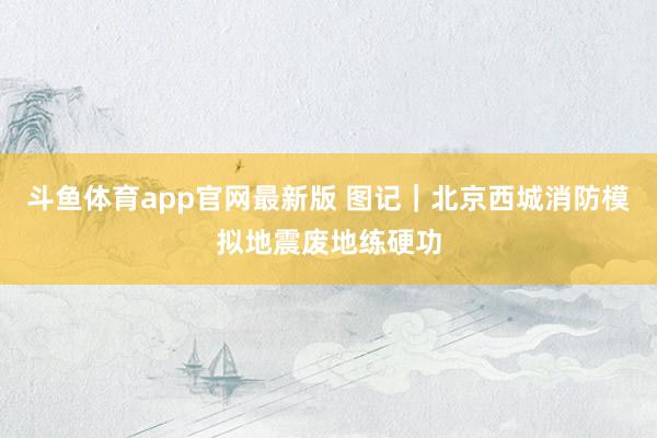 斗鱼体育app官网最新版 图记｜北京西城消防模拟地震废地练硬功