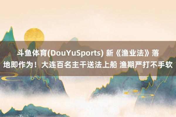 斗鱼体育(DouYuSports) 新《渔业法》落地即作为！大连百名主干送法上船 渔期严打不手软