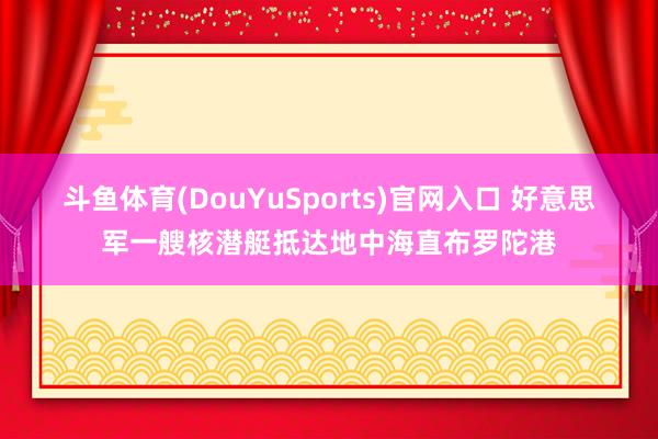 斗鱼体育(DouYuSports)官网入口 好意思军一艘核潜艇抵达地中海直布罗陀港