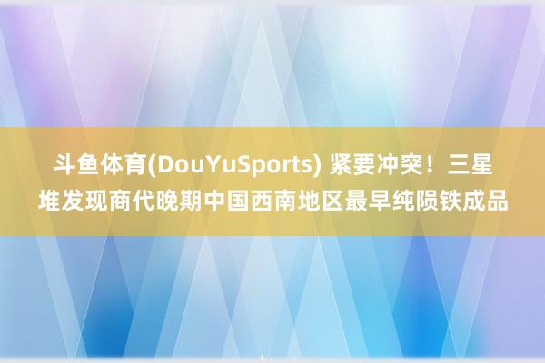 斗鱼体育(DouYuSports) 紧要冲突！三星堆发现商代晚期中国西南地区最早纯陨铁成品